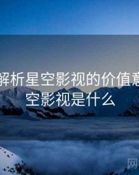 多维度解析星空影视的价值意义，星空影视是什么