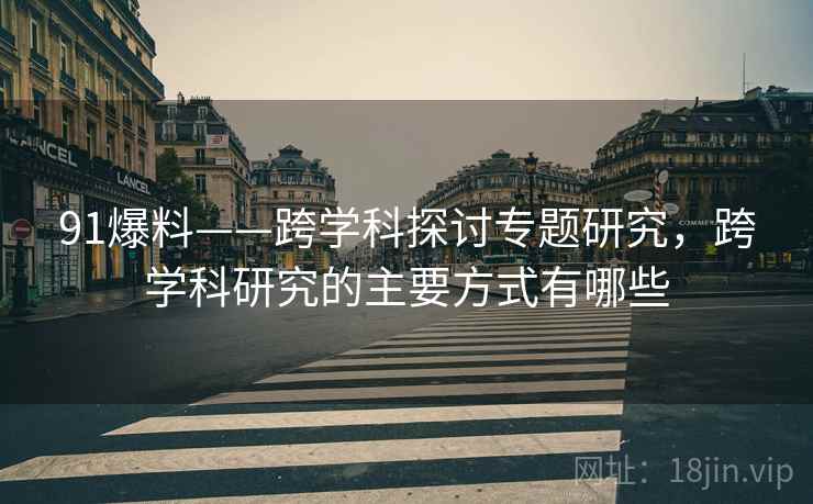 91爆料——跨学科探讨专题研究，跨学科研究的主要方式有哪些