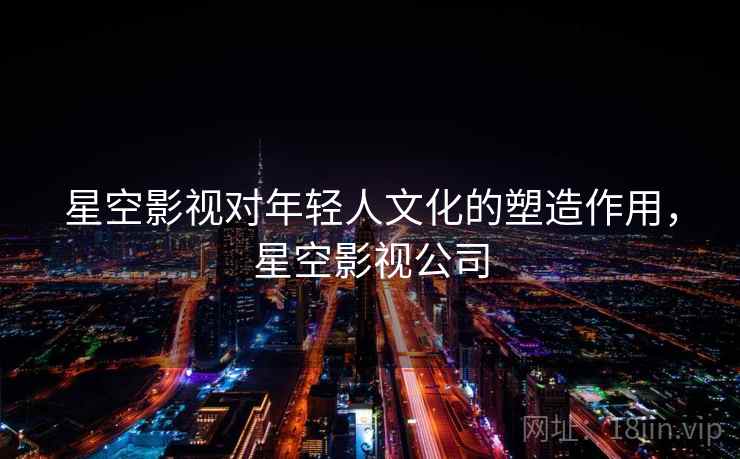 星空影视对年轻人文化的塑造作用，星空影视公司