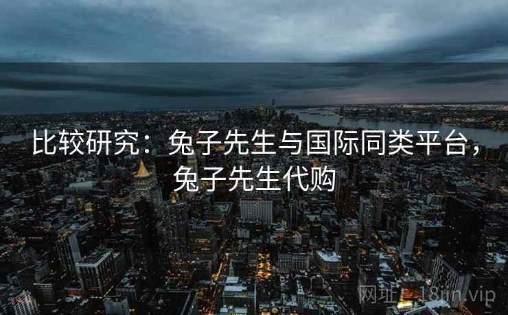 比较研究：兔子先生与国际同类平台，兔子先生代购