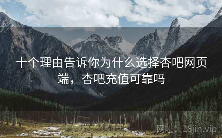 十个理由告诉你为什么选择杏吧网页端，杏吧充值可靠吗