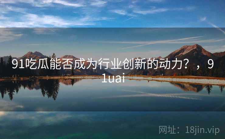 91吃瓜能否成为行业创新的动力？，91uai