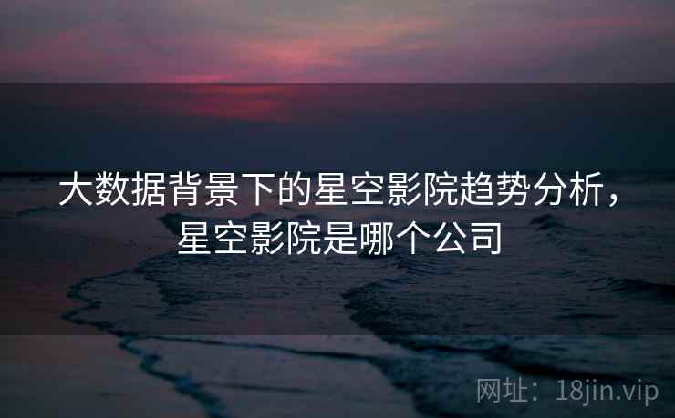 大数据背景下的星空影院趋势分析,星空影院是哪个公司 大数据背景下的星空影院趋势分析,星空影院是哪个公司