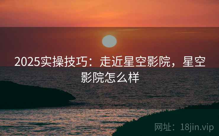 2025实操技巧:走近星空影院,星空影院怎么样 2025实操技巧:走近星空影院,星空影院怎么样