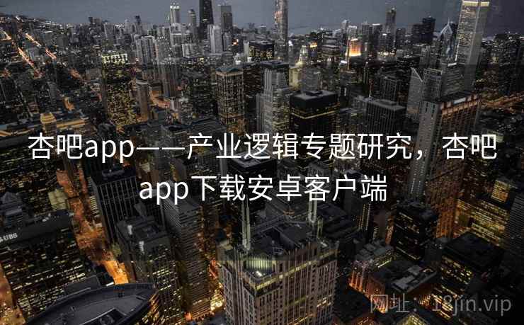 杏吧app——产业逻辑专题研究，杏吧app下载安卓客户端