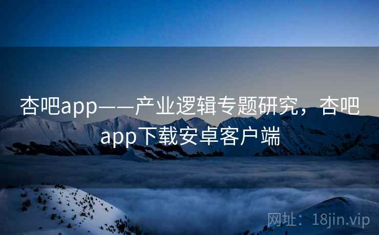 杏吧app——产业逻辑专题研究，杏吧app下载安卓客户端