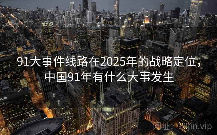 91大事件线路在2025年的战略定位,中国91年有什么大事发生 91大事件线路在2025年的战略定位,中国91年有什么大事发生